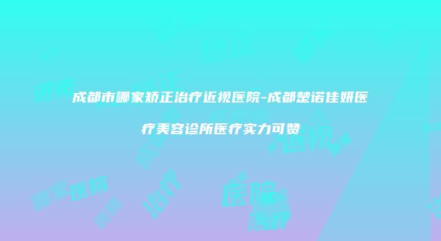 成都市哪家矫正治疗近视医院-成都楚诺佳妍医疗美容诊所医疗实力可赞