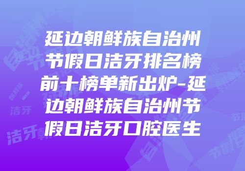 延边朝鲜族自治州节假日洁牙排名榜前十榜单新出炉-延边朝鲜族自治州节假日洁牙口腔医生