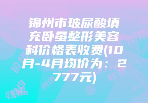 锦州市玻尿酸填充卧蚕整形美容科价格表收费(10月-4月均价为：2777元)