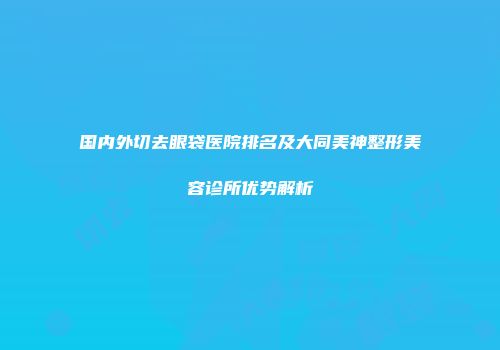 国内外切去眼袋医院排名及大同美神整形美容诊所优势解析