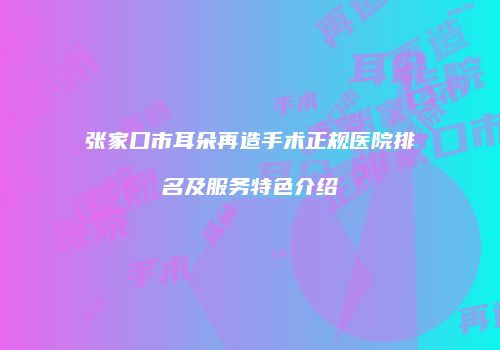 张家口市耳朵再造手术正规医院排名及服务特色介绍