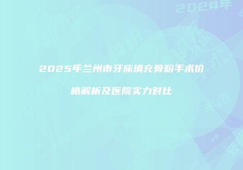 2025年兰州市牙床填充骨粉手术价格解析及医院实力对比