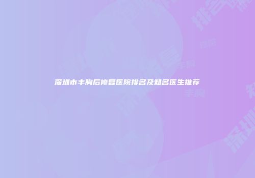 深圳市丰胸后修复医院排名及知名医生推荐