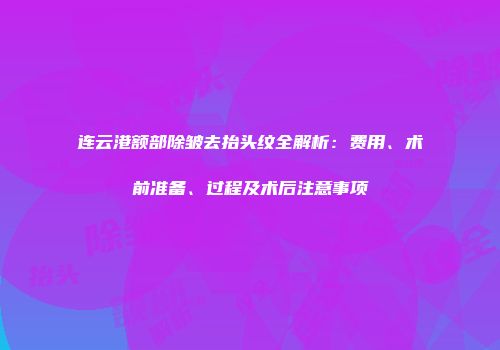 连云港额部除皱去抬头纹全解析：费用、术前准备、过程及术后注意事项