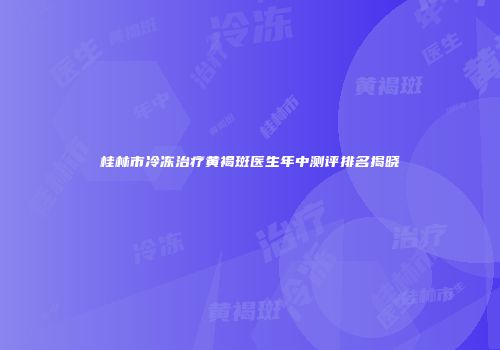 桂林市冷冻治疗黄褐斑医生年中测评排名揭晓
