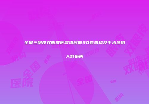 全国三眼皮双眼皮医院排名前50佳机构及手术适用人群指南