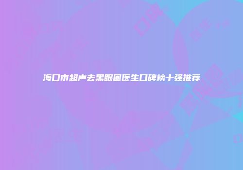 海口市超声去黑眼圈医生口碑榜十强推荐