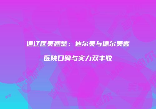 通辽医美翘楚：迪尔美与德尔美客医院口碑与实力双丰收