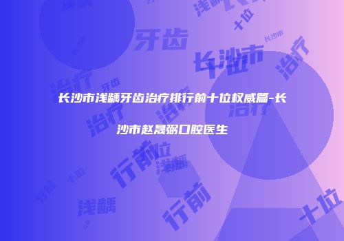长沙市浅龋牙齿治疗排行前十位权威篇-长沙市赵晟弼口腔医生