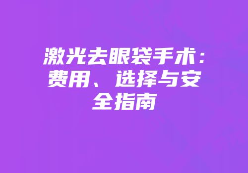 激光去眼袋手术：费用、选择与安全指南