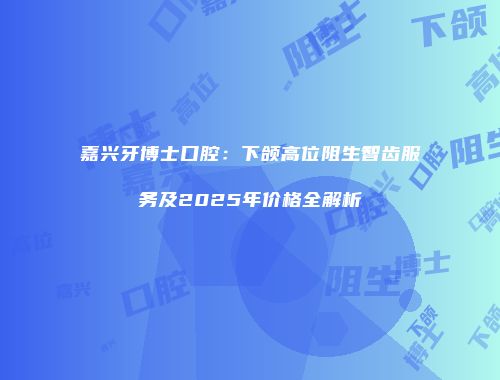 嘉兴牙博士口腔：下颌高位阻生智齿服务及2025年价格全解析