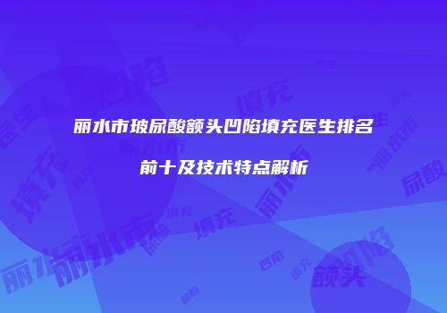丽水市玻尿酸额头凹陷填充医生排名前十及技术特点解析
