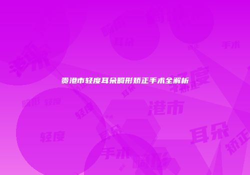 贵港市轻度耳朵畸形矫正手术全解析