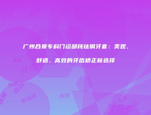 广州合景专科门诊部纯钛钢牙套：美观、舒适、高效的牙齿矫正新选择