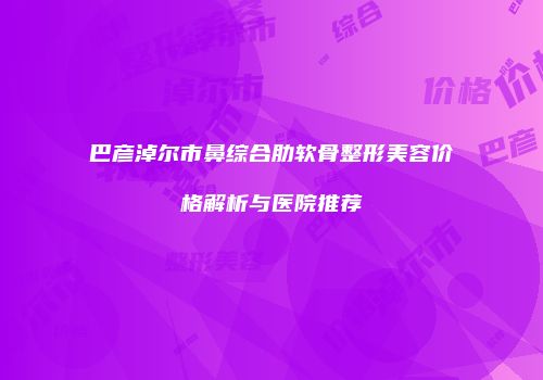 巴彦淖尔市鼻综合肋软骨整形美容价格解析与医院推荐
