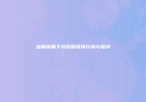 汕尾市眉下切除医院排行榜与推荐