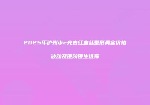 2025年泸州市e光去红血丝整形美容价格波动及医院医生推荐