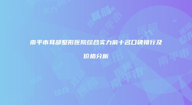 南平市耳部整形医院综合实力前十名口碑排行及价格分析