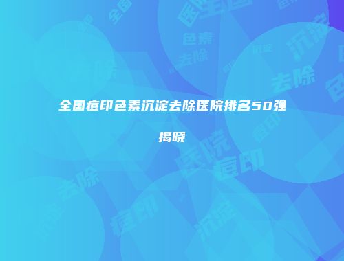 全国痘印色素沉淀去除医院排名50强揭晓