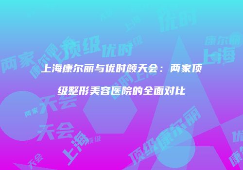 上海康尔丽与优时颜天会：两家顶级整形美容医院的全面对比