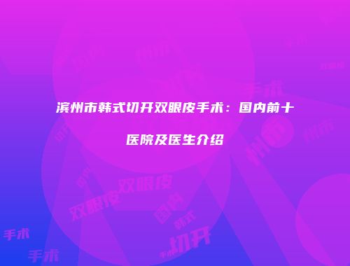 滨州市韩式切开双眼皮手术：国内前十医院及医生介绍