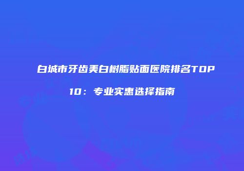 白城市牙齿美白树脂贴面医院排名TOP10：专业实惠选择指南