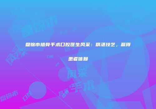 盘锦市植骨手术口腔医生风采：精湛技艺，赢得患者信赖