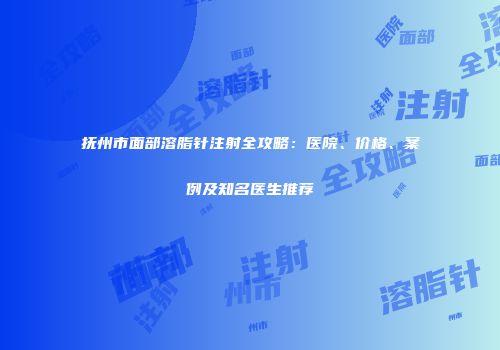 抚州市面部溶脂针注射全攻略：医院、价格、案例及知名医生推荐