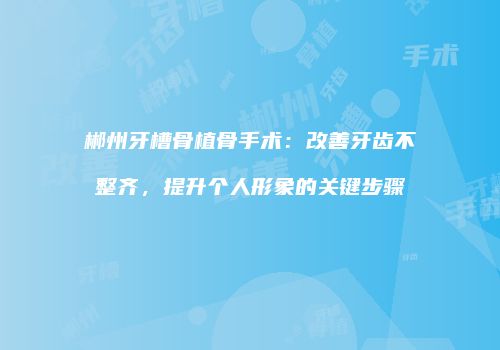 郴州牙槽骨植骨手术：改善牙齿不整齐，提升个人形象的关键步骤