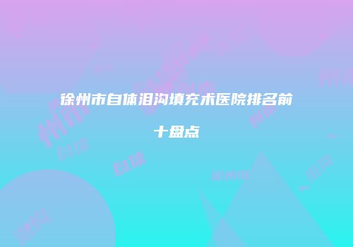 徐州市自体泪沟填充术医院排名前十盘点