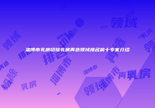 淄博市乳房切除乳房再造领域排名前十专家介绍