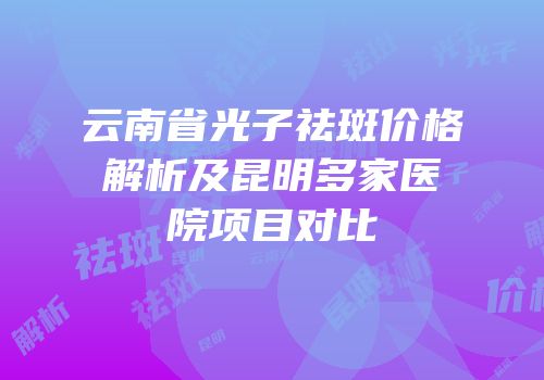 云南省光子祛斑价格解析及昆明多家医院项目对比