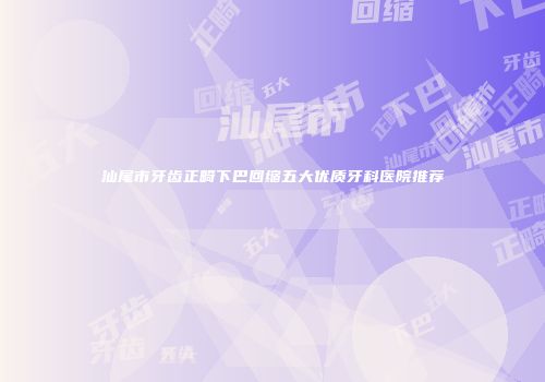 汕尾市牙齿正畸下巴回缩五大优质牙科医院推荐