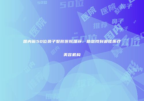 国内前50位鼻子整形医院推荐：助您找到最佳医疗美容机构