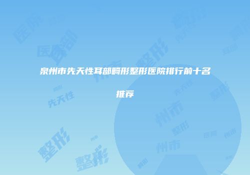 泉州市先天性耳部畸形整形医院排行前十名推荐