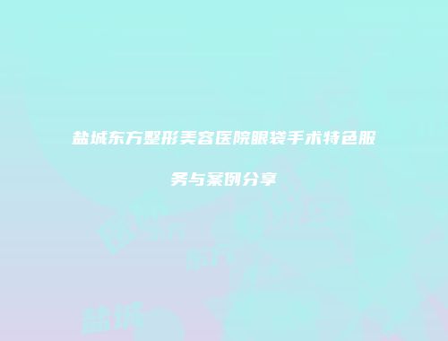盐城东方整形美容医院眼袋手术特色服务与案例分享