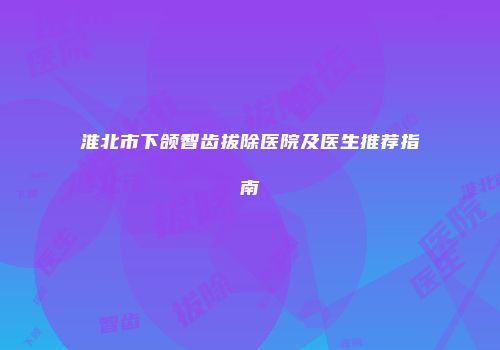 淮北市下颌智齿拔除医院及医生推荐指南