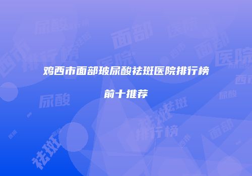 鸡西市面部玻尿酸祛斑医院排行榜前十推荐