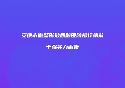 安康市微整形玻尿酸医院排行榜前十强实力解析