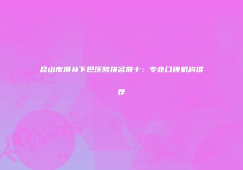 昆山市填补下巴医院排名前十：专业口碑机构推荐