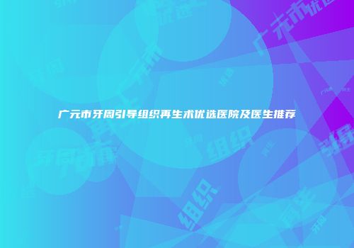 广元市牙周引导组织再生术优选医院及医生推荐
