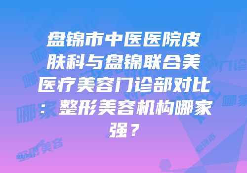 盘锦市中医医院皮肤科与盘锦联合美医疗美容门诊部对比：整形美容机构哪家强？
