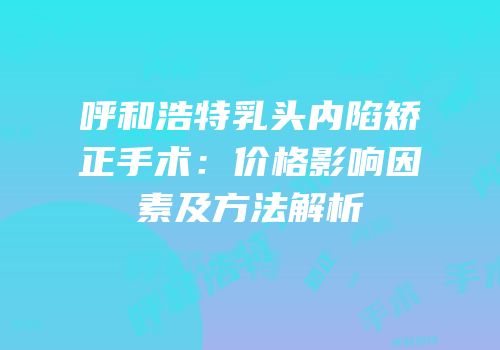 呼和浩特乳头内陷矫正手术：价格影响因素及方法解析