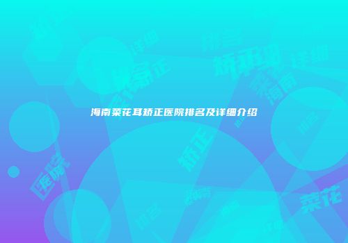 海南菜花耳矫正医院排名及详细介绍