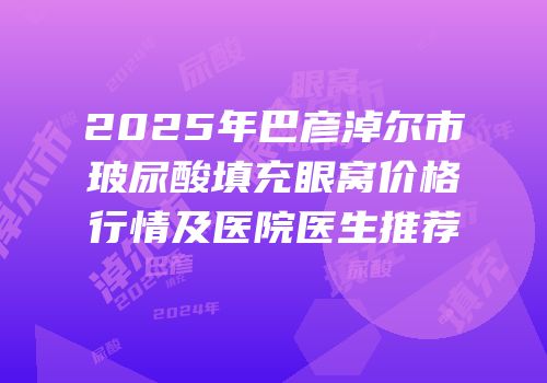 2025年巴彦淖尔市玻尿酸填充眼窝价格行情及医院医生推荐