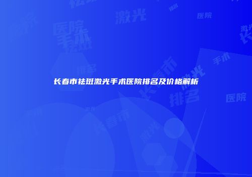 长春市祛斑激光手术医院排名及价格解析