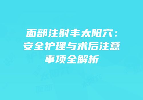 面部注射丰太阳穴：安全护理与术后注意事项全解析