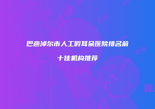 巴彦淖尔市人工假耳朵医院排名前十佳机构推荐