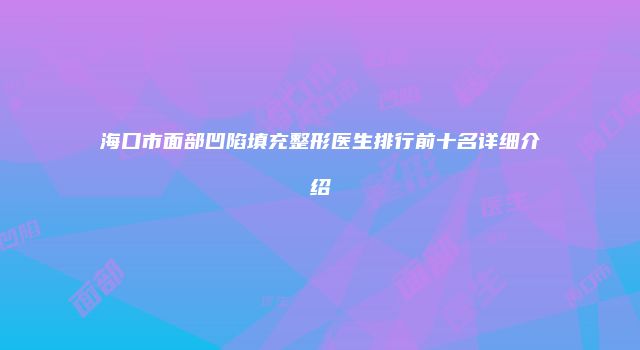 海口市面部凹陷填充整形医生排行前十名详细介绍