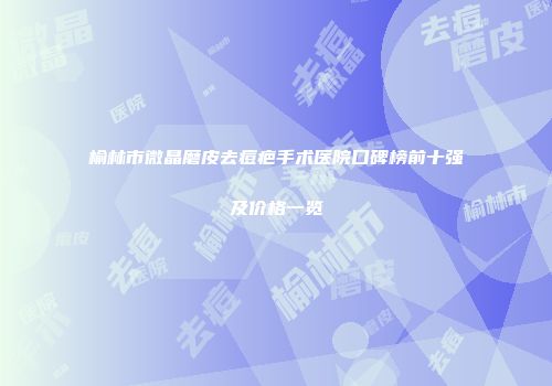 榆林市微晶磨皮去痘疤手术医院口碑榜前十强及价格一览